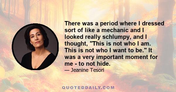 There was a period where I dressed sort of like a mechanic and I looked really schlumpy, and I thought, This is not who I am. This is not who I want to be. It was a very important moment for me - to not hide.