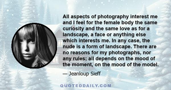 All aspects of photography interest me and I feel for the female body the same curiosity and the same love as for a landscape, a face or anything else which interests me. In any case, the nude is a form of landscape.