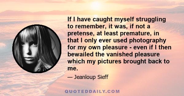 If I have caught myself struggling to remember, it was, if not a pretense, at least premature, in that I only ever used photography for my own pleasure - even if I then bewailed the vanished pleasure which my pictures