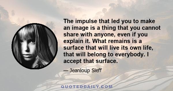 The impulse that led you to make an image is a thing that you cannot share with anyone, even if you explain it. What remains is a surface that will live its own life, that will belong to everybody. I accept that surface.