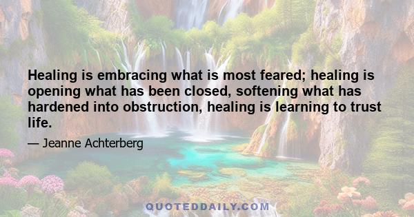 Healing is embracing what is most feared; healing is opening what has been closed, softening what has hardened into obstruction, healing is learning to trust life.