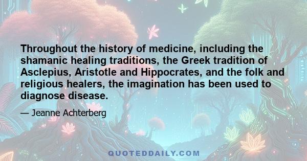 Throughout the history of medicine, including the shamanic healing traditions, the Greek tradition of Asclepius, Aristotle and Hippocrates, and the folk and religious healers, the imagination has been used to diagnose