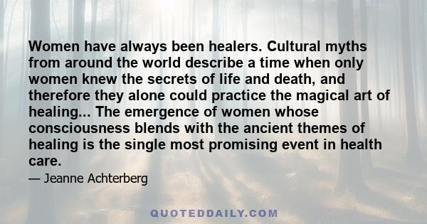 Women have always been healers. Cultural myths from around the world describe a time when only women knew the secrets of life and death, and therefore they alone could practice the magical art of healing... The