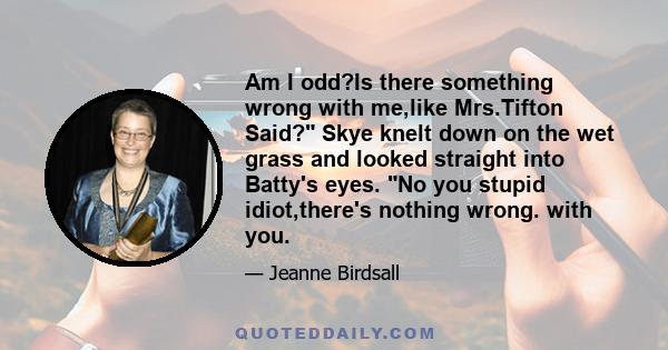 Am I odd?Is there something wrong with me,like Mrs.Tifton Said? Skye knelt down on the wet grass and looked straight into Batty's eyes. No you stupid idiot,there's nothing wrong. with you.