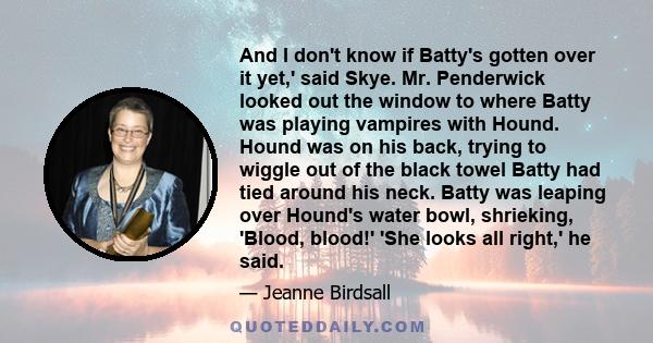 And I don't know if Batty's gotten over it yet,' said Skye. Mr. Penderwick looked out the window to where Batty was playing vampires with Hound. Hound was on his back, trying to wiggle out of the black towel Batty had