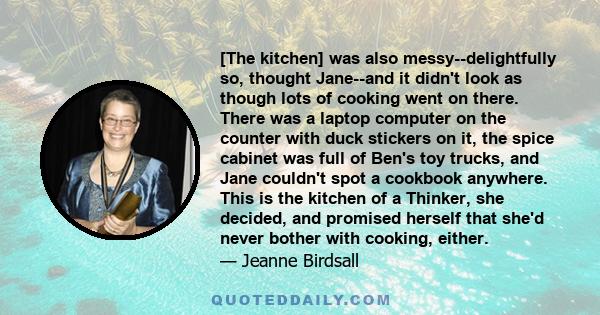 [The kitchen] was also messy--delightfully so, thought Jane--and it didn't look as though lots of cooking went on there. There was a laptop computer on the counter with duck stickers on it, the spice cabinet was full of 