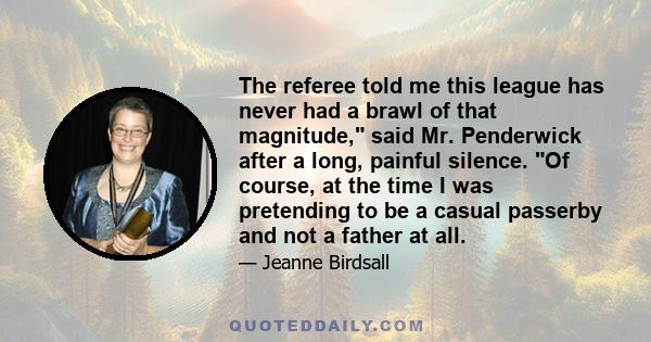 The referee told me this league has never had a brawl of that magnitude, said Mr. Penderwick after a long, painful silence. Of course, at the time I was pretending to be a casual passerby and not a father at all.