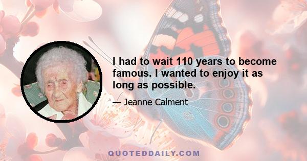 I had to wait 110 years to become famous. I wanted to enjoy it as long as possible.