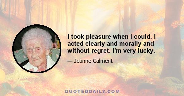 I took pleasure when I could. I acted clearly and morally and without regret. I'm very lucky.