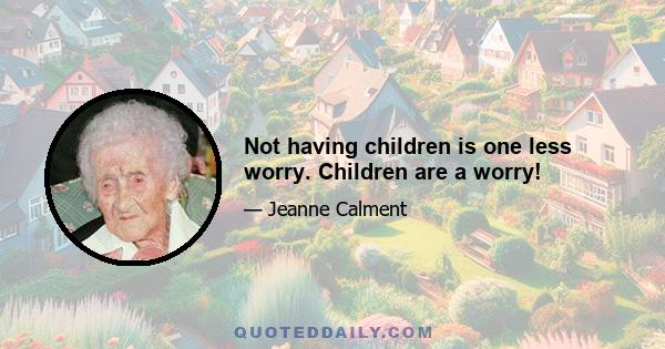 Not having children is one less worry. Children are a worry!