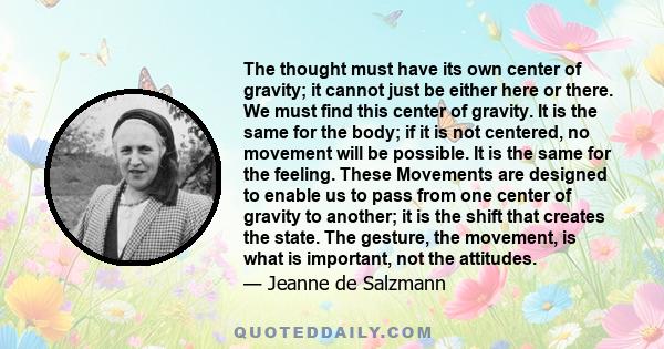 The thought must have its own center of gravity; it cannot just be either here or there. We must find this center of gravity. It is the same for the body; if it is not centered, no movement will be possible. It is the