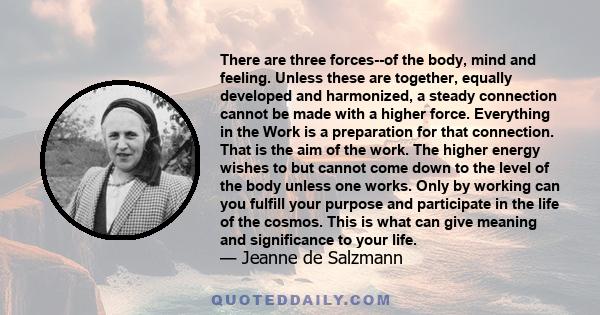 There are three forces--of the body, mind and feeling. Unless these are together, equally developed and harmonized, a steady connection cannot be made with a higher force. Everything in the Work is a preparation for