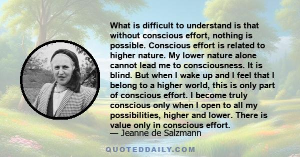 What is difficult to understand is that without conscious effort, nothing is possible. Conscious effort is related to higher nature. My lower nature alone cannot lead me to consciousness. It is blind. But when I wake up 