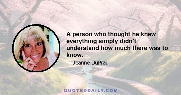 A person who thought he knew everything simply didn’t understand how much there was to know.