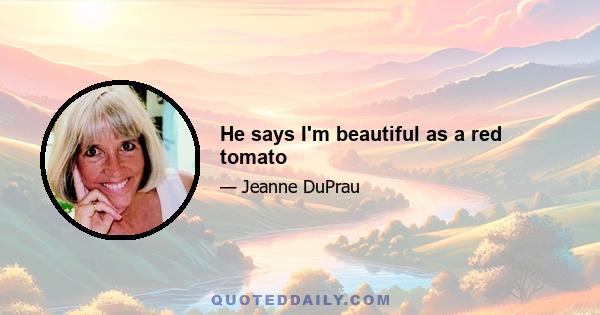 He says I'm beautiful as a red tomato