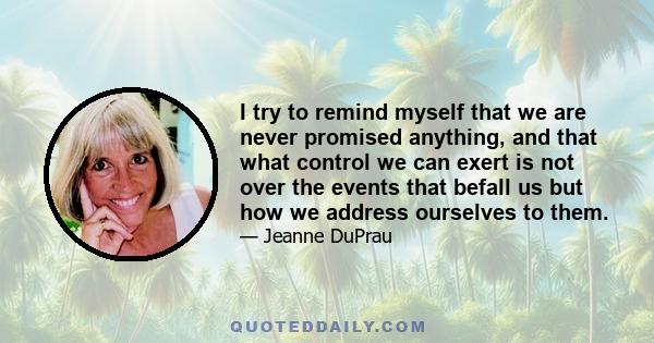 I try to remind myself that we are never promised anything, and that what control we can exert is not over the events that befall us but how we address ourselves to them.