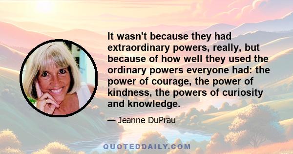 It wasn't because they had extraordinary powers, really, but because of how well they used the ordinary powers everyone had: the power of courage, the power of kindness, the powers of curiosity and knowledge.