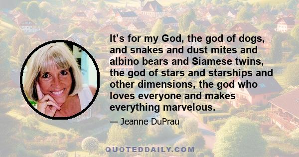 It’s for my God, the god of dogs, and snakes and dust mites and albino bears and Siamese twins, the god of stars and starships and other dimensions, the god who loves everyone and makes everything marvelous.