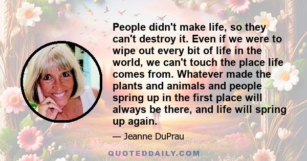 People didn't make life, so they can't destroy it. Even if we were to wipe out every bit of life in the world, we can't touch the place life comes from. Whatever made the plants and animals and people spring up in the