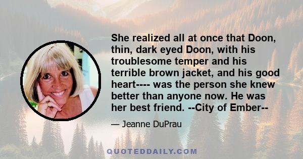 She realized all at once that Doon, thin, dark eyed Doon, with his troublesome temper and his terrible brown jacket, and his good heart---- was the person she knew better than anyone now. He was her best friend. --City