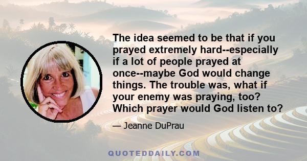 The idea seemed to be that if you prayed extremely hard--especially if a lot of people prayed at once--maybe God would change things. The trouble was, what if your enemy was praying, too? Which prayer would God listen