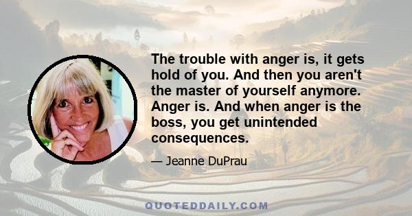 The trouble with anger is, it gets hold of you. And then you aren't the master of yourself anymore. Anger is. And when anger is the boss, you get unintended consequences.