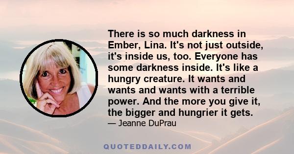 There is so much darkness in Ember, Lina. It's not just outside, it's inside us, too. Everyone has some darkness inside. It's like a hungry creature. It wants and wants and wants with a terrible power. And the more you