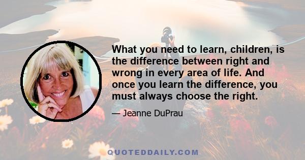 What you need to learn, children, is the difference between right and wrong in every area of life. And once you learn the difference, you must always choose the right.