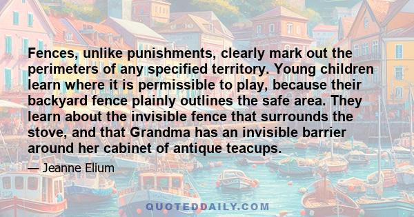 Fences, unlike punishments, clearly mark out the perimeters of any specified territory. Young children learn where it is permissible to play, because their backyard fence plainly outlines the safe area. They learn about 