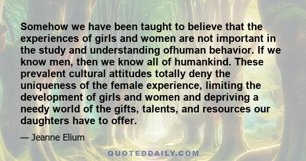 Somehow we have been taught to believe that the experiences of girls and women are not important in the study and understanding ofhuman behavior. If we know men, then we know all of humankind. These prevalent cultural