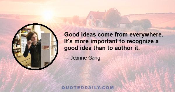 Good ideas come from everywhere. It's more important to recognize a good idea than to author it.