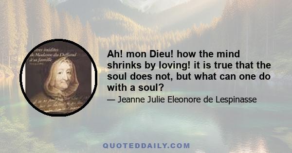 Ah! mon Dieu! how the mind shrinks by loving! it is true that the soul does not, but what can one do with a soul?