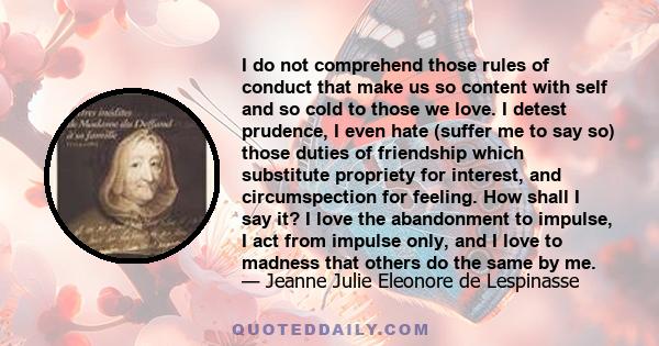 I do not comprehend those rules of conduct that make us so content with self and so cold to those we love. I detest prudence, I even hate (suffer me to say so) those duties of friendship which substitute propriety for