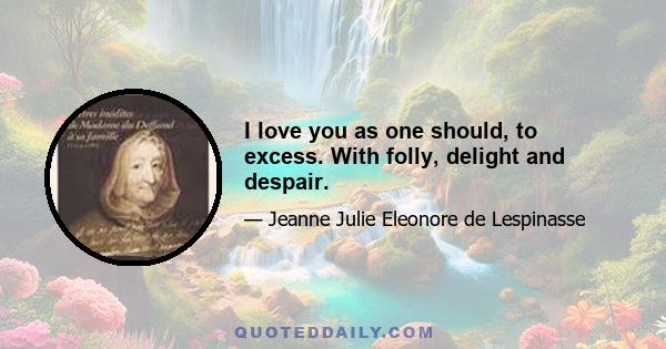 I love you as one should, to excess. With folly, delight and despair.