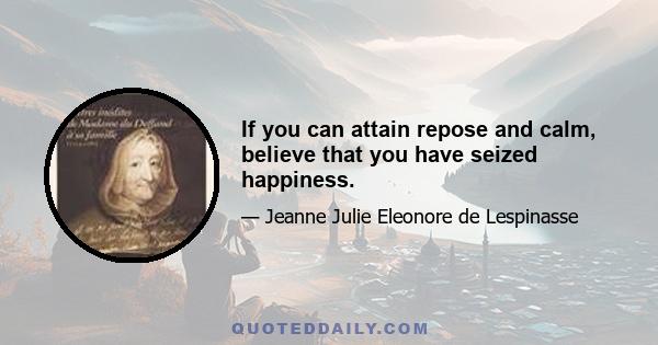 If you can attain repose and calm, believe that you have seized happiness.