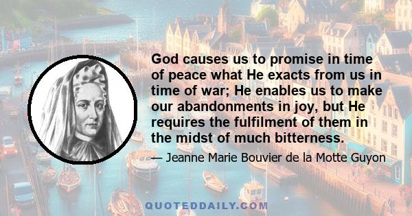 God causes us to promise in time of peace what He exacts from us in time of war; He enables us to make our abandonments in joy, but He requires the fulfilment of them in the midst of much bitterness.