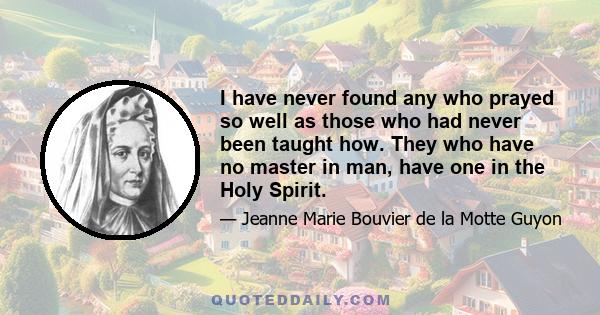 I have never found any who prayed so well as those who had never been taught how. They who have no master in man, have one in the Holy Spirit.