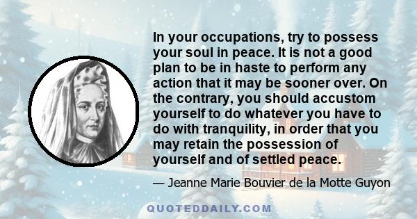 In your occupations, try to possess your soul in peace. It is not a good plan to be in haste to perform any action that it may be sooner over. On the contrary, you should accustom yourself to do whatever you have to do