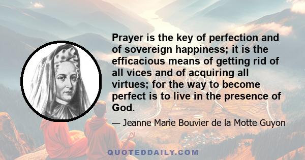 Prayer is the key of perfection and of sovereign happiness; it is the efficacious means of getting rid of all vices and of acquiring all virtues; for the way to become perfect is to live in the presence of God.