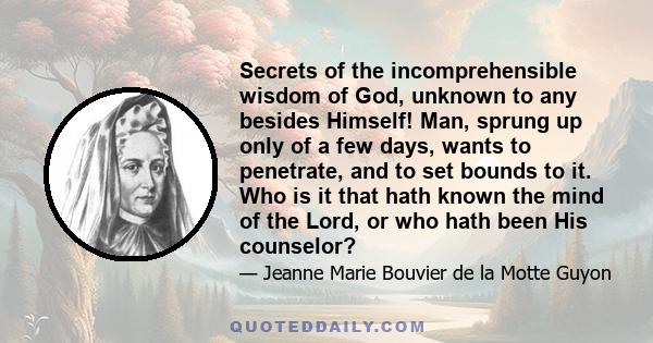 Secrets of the incomprehensible wisdom of God, unknown to any besides Himself! Man, sprung up only of a few days, wants to penetrate, and to set bounds to it. Who is it that hath known the mind of the Lord, or who hath