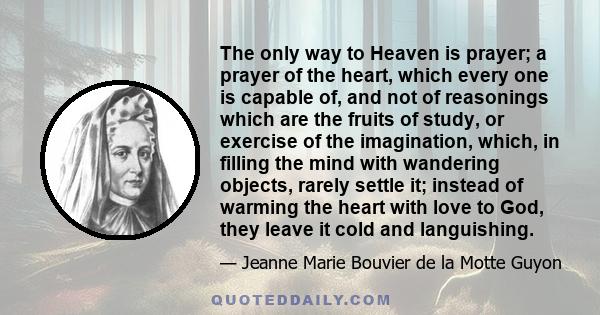 The only way to Heaven is prayer; a prayer of the heart, which every one is capable of, and not of reasonings which are the fruits of study, or exercise of the imagination, which, in filling the mind with wandering