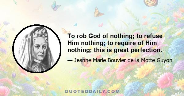 To rob God of nothing; to refuse Him nothing; to require of Him nothing; this is great perfection.