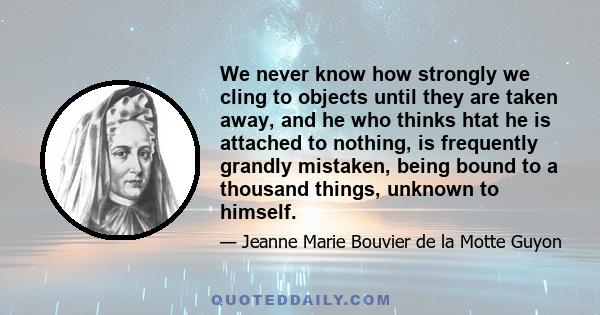 We never know how strongly we cling to objects until they are taken away, and he who thinks htat he is attached to nothing, is frequently grandly mistaken, being bound to a thousand things, unknown to himself.