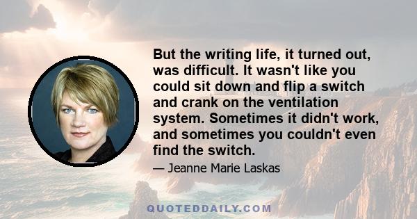 But the writing life, it turned out, was difficult. It wasn't like you could sit down and flip a switch and crank on the ventilation system. Sometimes it didn't work, and sometimes you couldn't even find the switch.