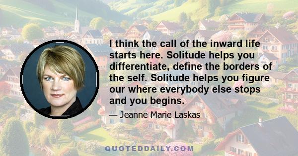 I think the call of the inward life starts here. Solitude helps you differentiate, define the borders of the self. Solitude helps you figure our where everybody else stops and you begins.