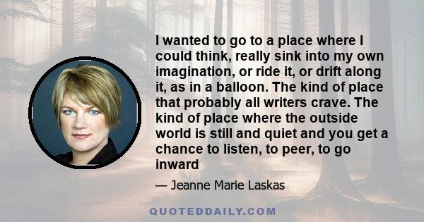 I wanted to go to a place where I could think, really sink into my own imagination, or ride it, or drift along it, as in a balloon. The kind of place that probably all writers crave. The kind of place where the outside