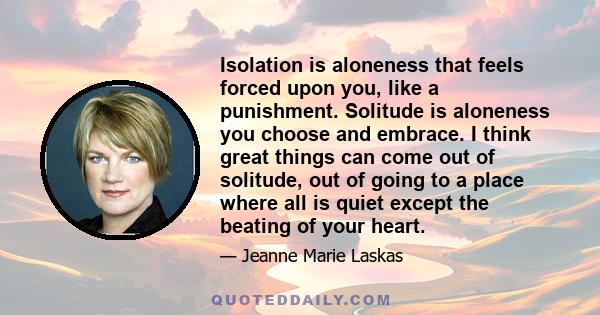 Isolation is aloneness that feels forced upon you, like a punishment. Solitude is aloneness you choose and embrace. I think great things can come out of solitude, out of going to a place where all is quiet except the