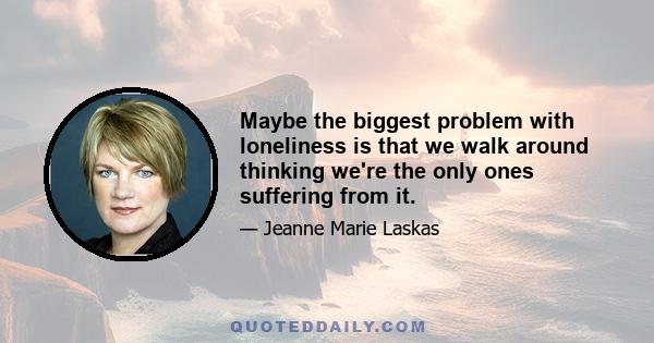 Maybe the biggest problem with loneliness is that we walk around thinking we're the only ones suffering from it.