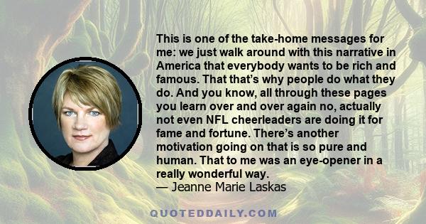 This is one of the take-home messages for me: we just walk around with this narrative in America that everybody wants to be rich and famous. That that’s why people do what they do. And you know, all through these pages