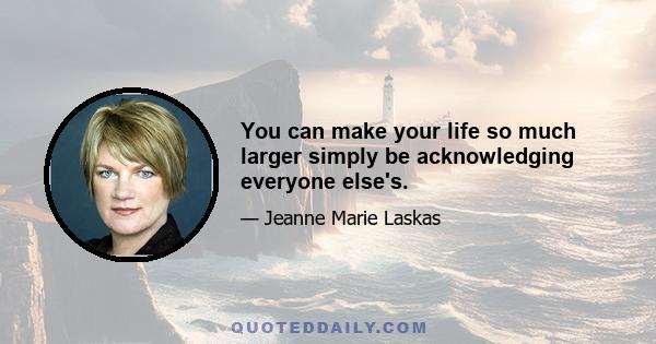 You can make your life so much larger simply be acknowledging everyone else's.